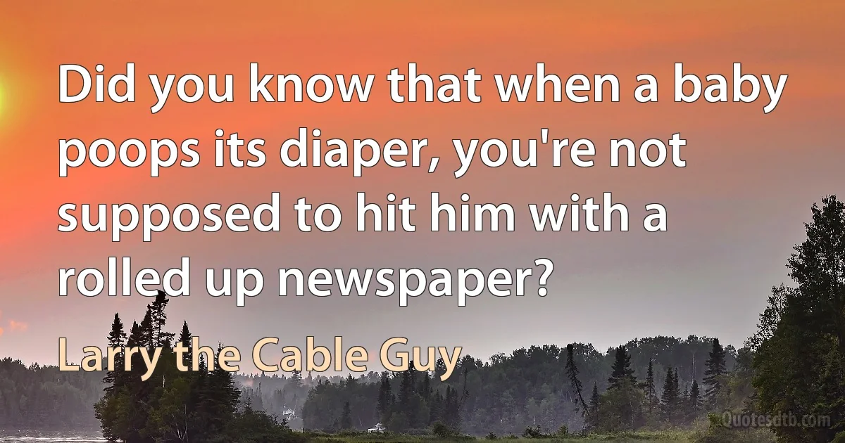 Did you know that when a baby poops its diaper, you're not supposed to hit him with a rolled up newspaper? (Larry the Cable Guy)