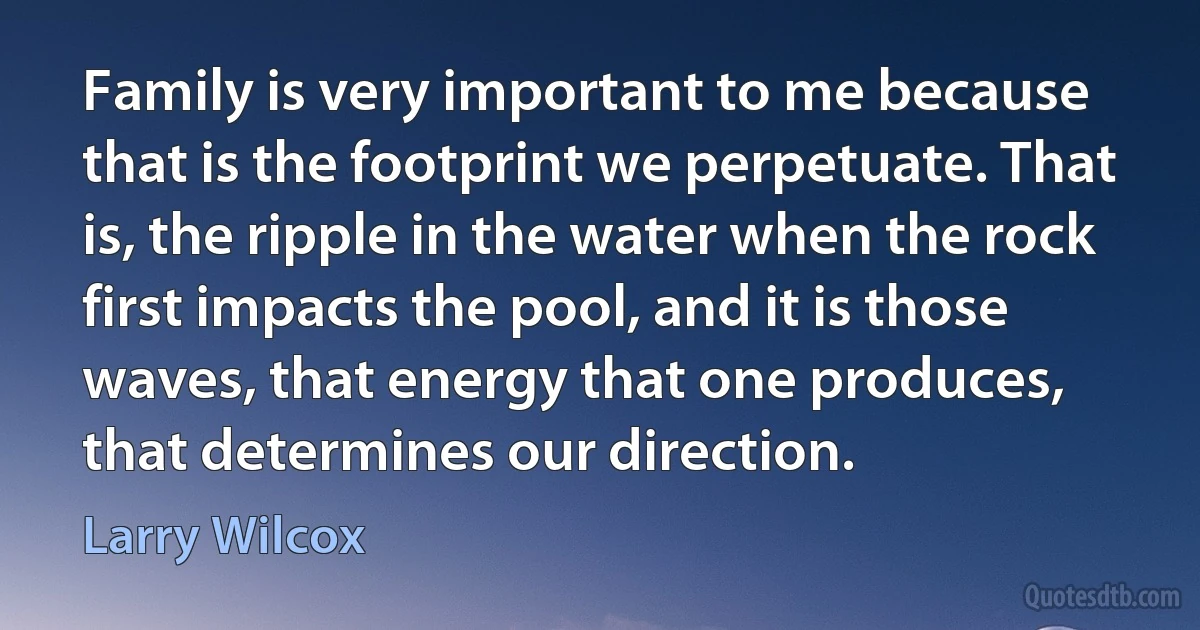 Family is very important to me because that is the footprint we perpetuate. That is, the ripple in the water when the rock first impacts the pool, and it is those waves, that energy that one produces, that determines our direction. (Larry Wilcox)