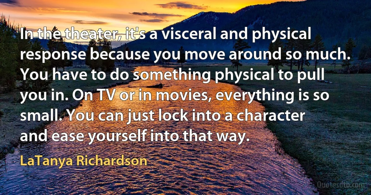 In the theater, it's a visceral and physical response because you move around so much. You have to do something physical to pull you in. On TV or in movies, everything is so small. You can just lock into a character and ease yourself into that way. (LaTanya Richardson)