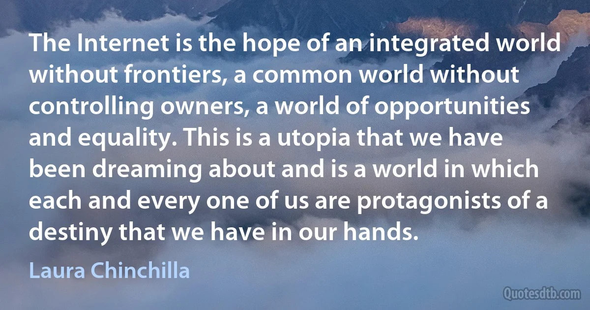 The Internet is the hope of an integrated world without frontiers, a common world without controlling owners, a world of opportunities and equality. This is a utopia that we have been dreaming about and is a world in which each and every one of us are protagonists of a destiny that we have in our hands. (Laura Chinchilla)