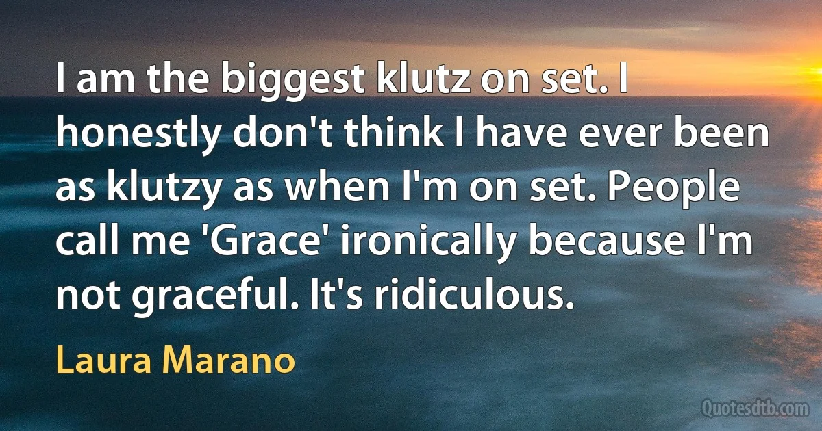 I am the biggest klutz on set. I honestly don't think I have ever been as klutzy as when I'm on set. People call me 'Grace' ironically because I'm not graceful. It's ridiculous. (Laura Marano)