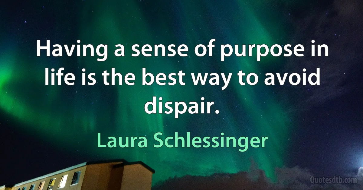 Having a sense of purpose in life is the best way to avoid dispair. (Laura Schlessinger)