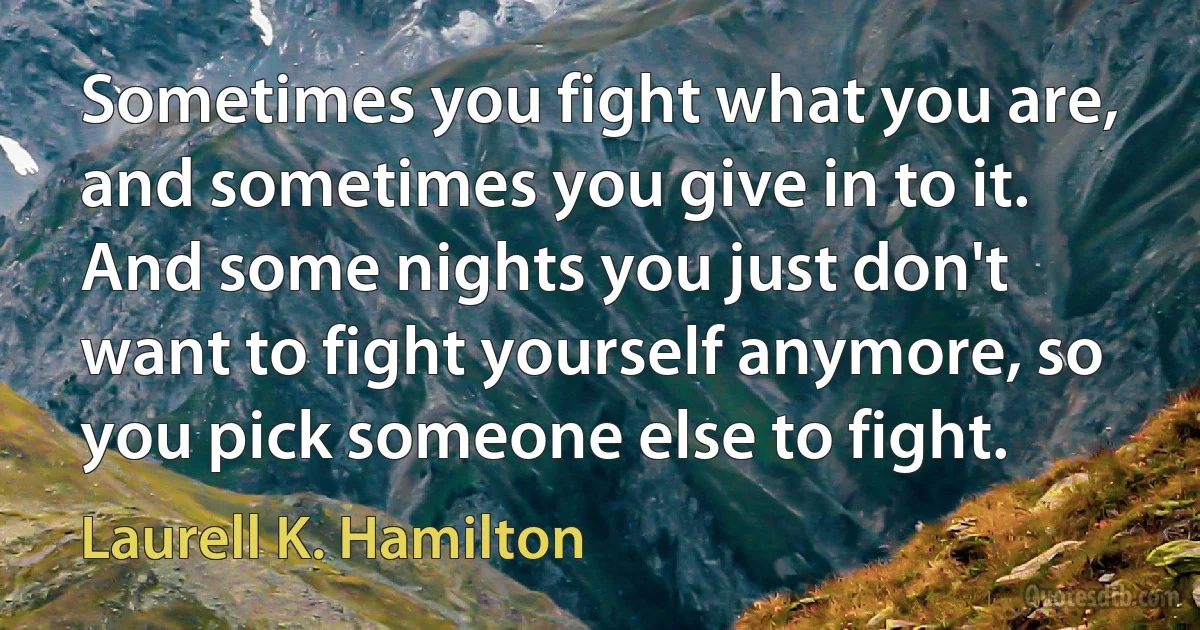 Sometimes you fight what you are, and sometimes you give in to it. And some nights you just don't want to fight yourself anymore, so you pick someone else to fight. (Laurell K. Hamilton)