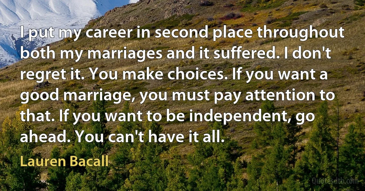 I put my career in second place throughout both my marriages and it suffered. I don't regret it. You make choices. If you want a good marriage, you must pay attention to that. If you want to be independent, go ahead. You can't have it all. (Lauren Bacall)