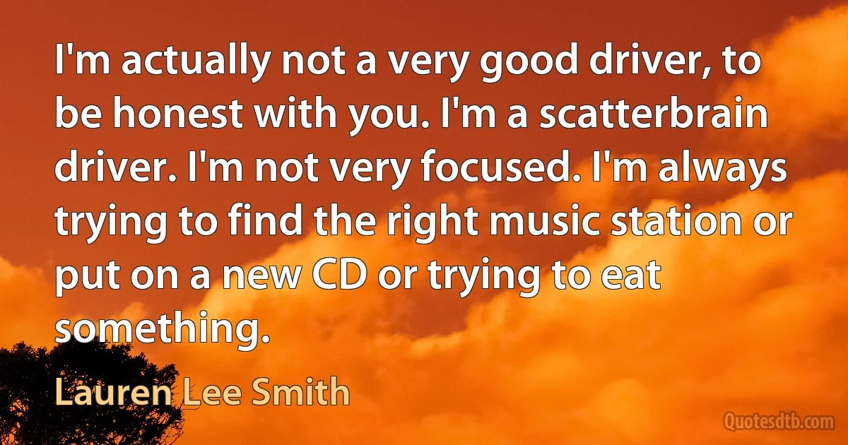 I'm actually not a very good driver, to be honest with you. I'm a scatterbrain driver. I'm not very focused. I'm always trying to find the right music station or put on a new CD or trying to eat something. (Lauren Lee Smith)