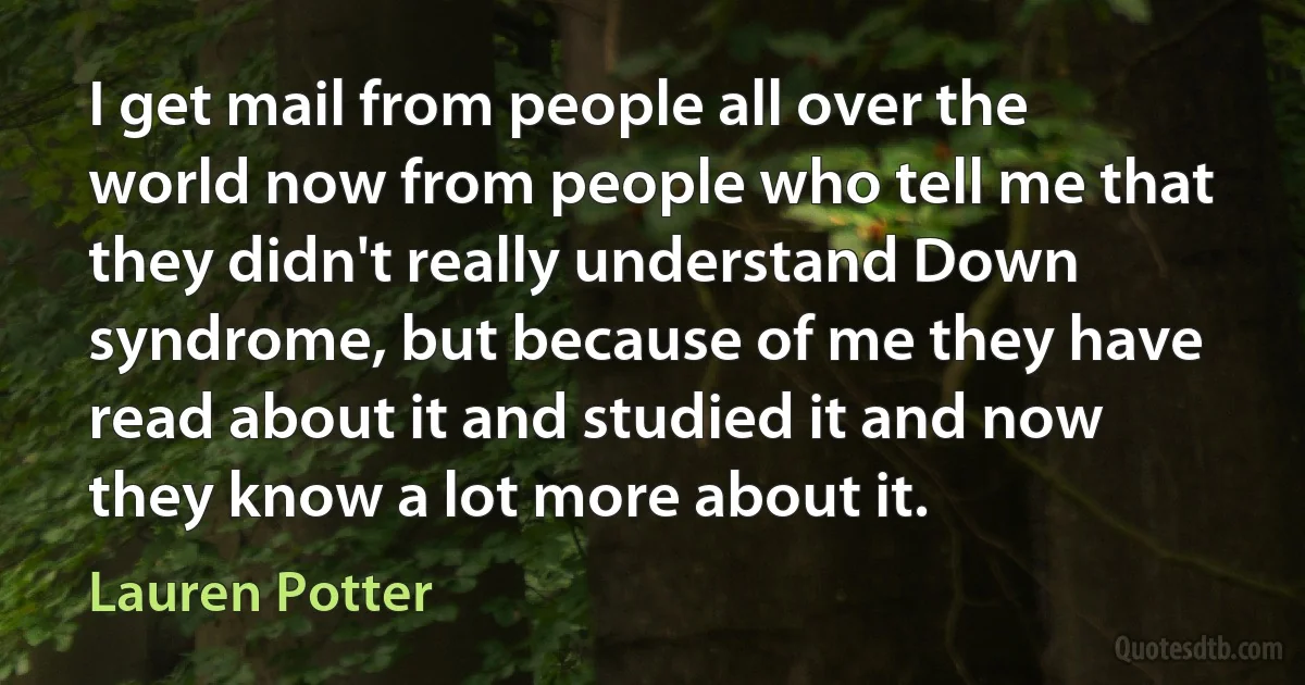 I get mail from people all over the world now from people who tell me that they didn't really understand Down syndrome, but because of me they have read about it and studied it and now they know a lot more about it. (Lauren Potter)