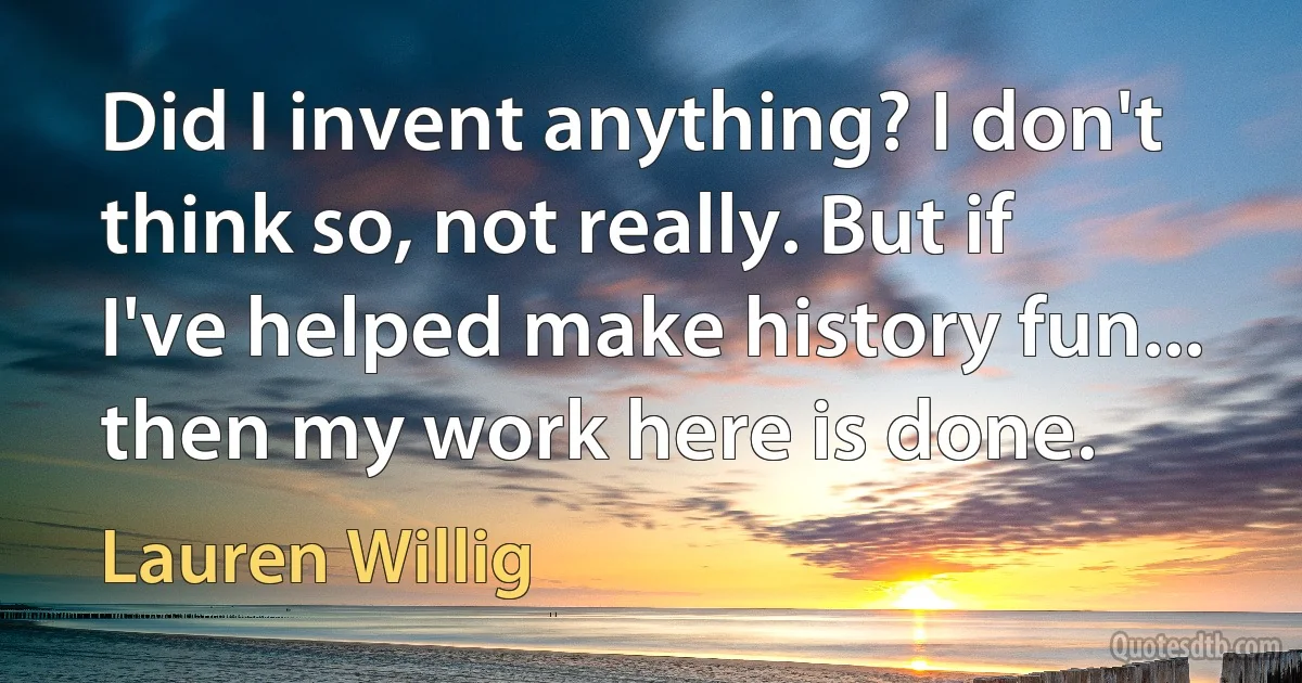 Did I invent anything? I don't think so, not really. But if I've helped make history fun... then my work here is done. (Lauren Willig)