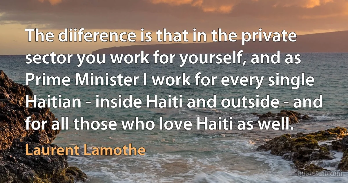 The diiference is that in the private sector you work for yourself, and as Prime Minister I work for every single Haitian - inside Haiti and outside - and for all those who love Haiti as well. (Laurent Lamothe)