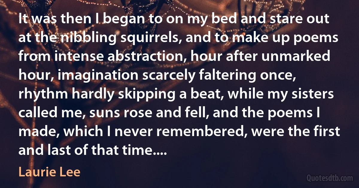 It was then I began to on my bed and stare out at the nibbling squirrels, and to make up poems from intense abstraction, hour after unmarked hour, imagination scarcely faltering once, rhythm hardly skipping a beat, while my sisters called me, suns rose and fell, and the poems I made, which I never remembered, were the first and last of that time.... (Laurie Lee)