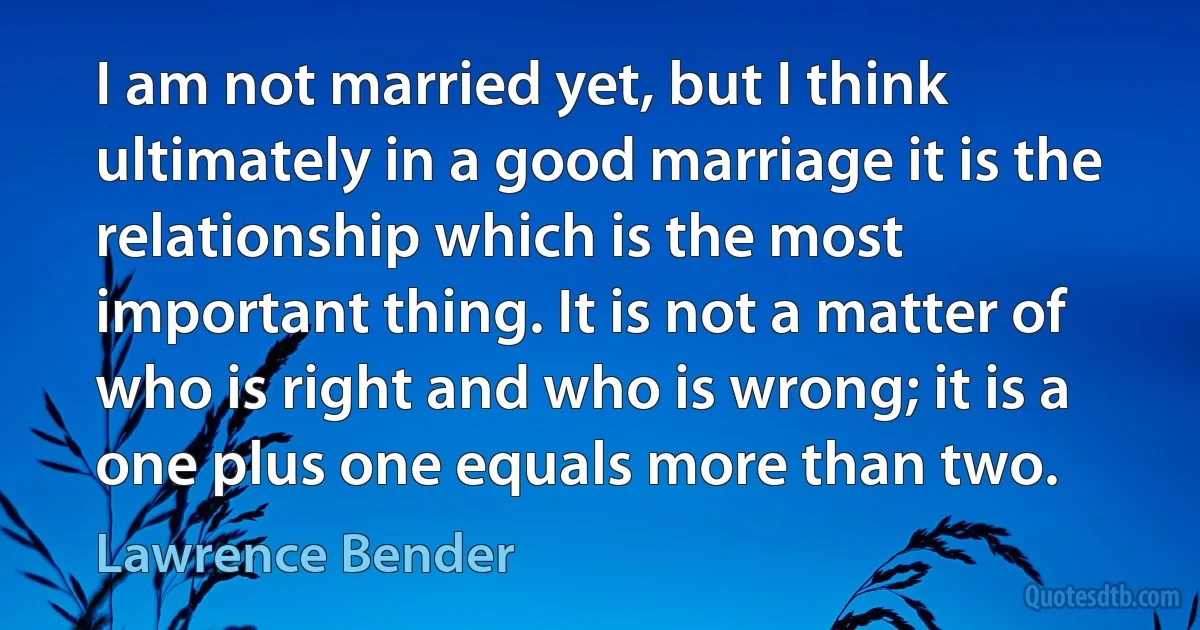 I am not married yet, but I think ultimately in a good marriage it is the relationship which is the most important thing. It is not a matter of who is right and who is wrong; it is a one plus one equals more than two. (Lawrence Bender)