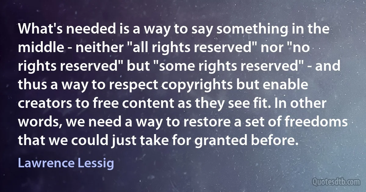 What's needed is a way to say something in the middle - neither "all rights reserved" nor "no rights reserved" but "some rights reserved" - and thus a way to respect copyrights but enable creators to free content as they see fit. In other words, we need a way to restore a set of freedoms that we could just take for granted before. (Lawrence Lessig)