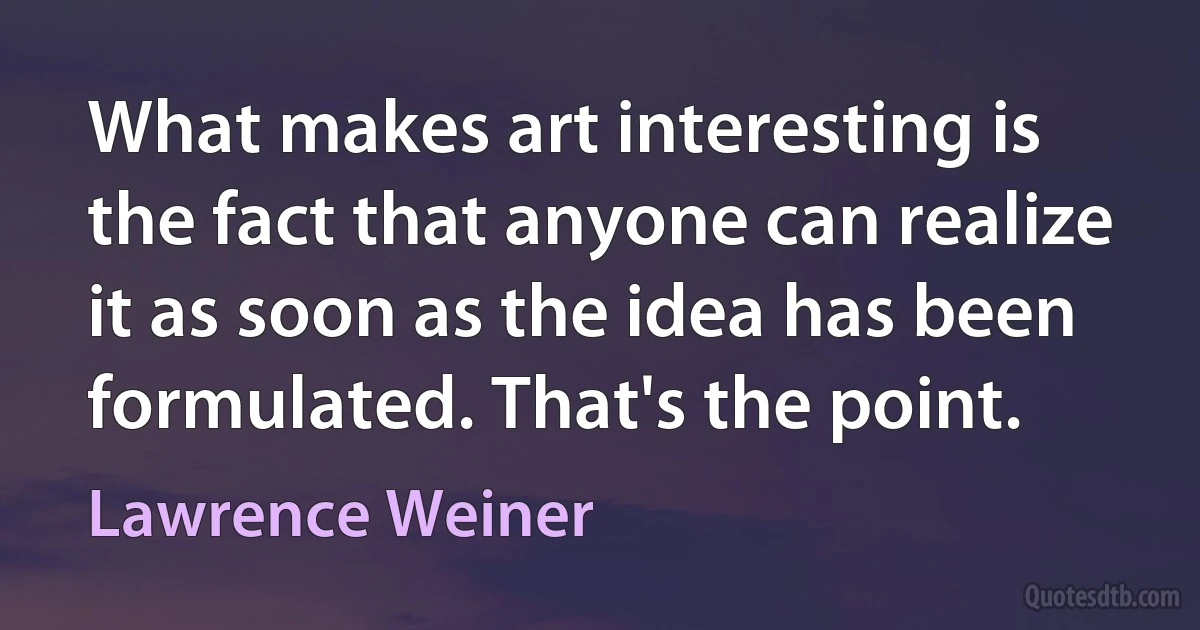 What makes art interesting is the fact that anyone can realize it as soon as the idea has been formulated. That's the point. (Lawrence Weiner)