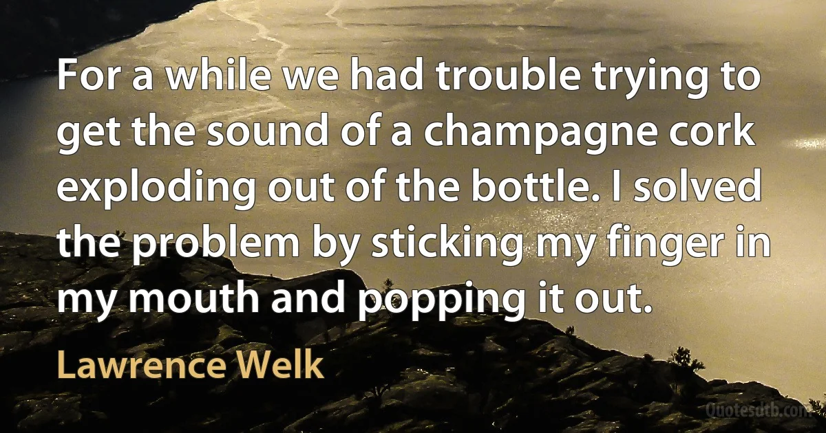 For a while we had trouble trying to get the sound of a champagne cork exploding out of the bottle. I solved the problem by sticking my finger in my mouth and popping it out. (Lawrence Welk)