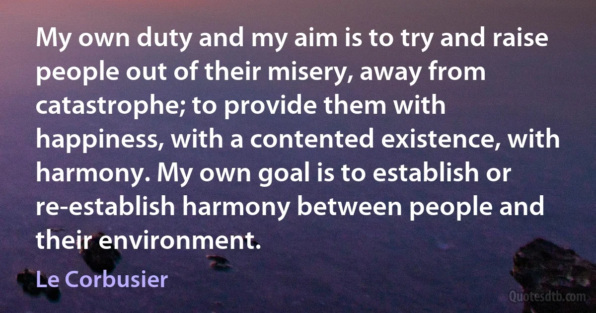 My own duty and my aim is to try and raise people out of their misery, away from catastrophe; to provide them with happiness, with a contented existence, with harmony. My own goal is to establish or re-establish harmony between people and their environment. (Le Corbusier)