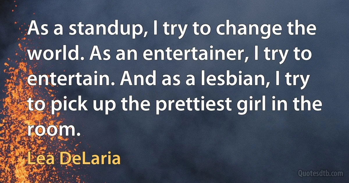 As a standup, I try to change the world. As an entertainer, I try to entertain. And as a lesbian, I try to pick up the prettiest girl in the room. (Lea DeLaria)