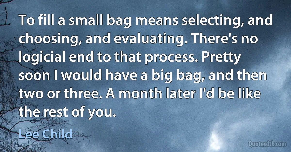 To fill a small bag means selecting, and choosing, and evaluating. There's no logicial end to that process. Pretty soon I would have a big bag, and then two or three. A month later I'd be like the rest of you. (Lee Child)