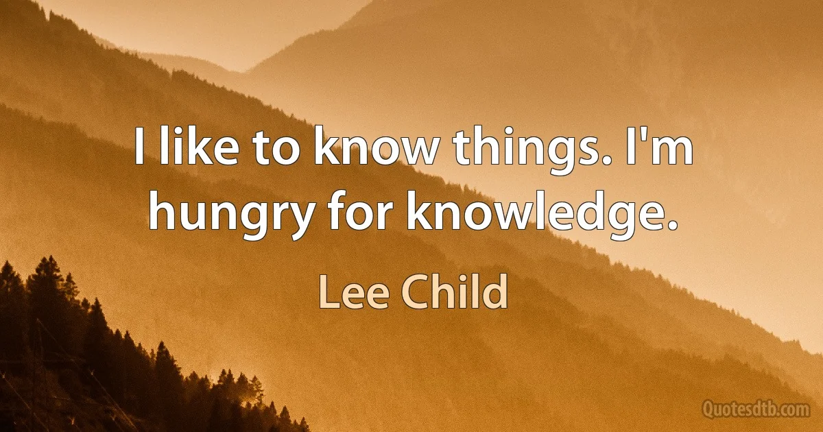 I like to know things. I'm hungry for knowledge. (Lee Child)