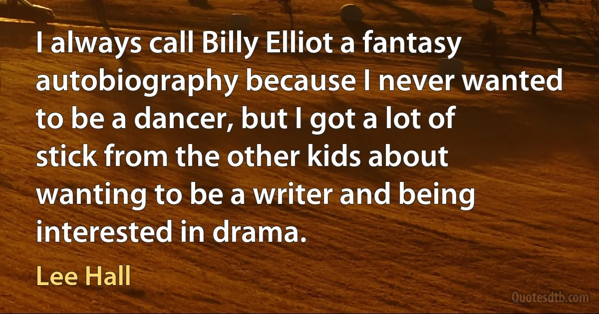 I always call Billy Elliot a fantasy autobiography because I never wanted to be a dancer, but I got a lot of stick from the other kids about wanting to be a writer and being interested in drama. (Lee Hall)