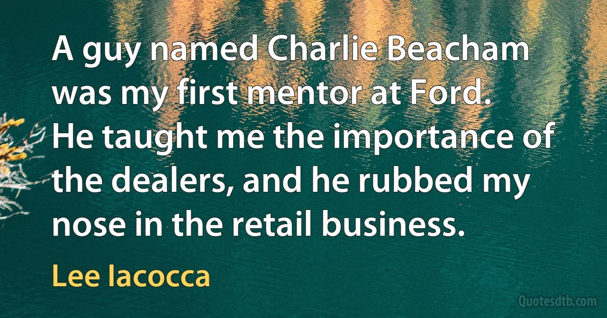 A guy named Charlie Beacham was my first mentor at Ford. He taught me the importance of the dealers, and he rubbed my nose in the retail business. (Lee Iacocca)