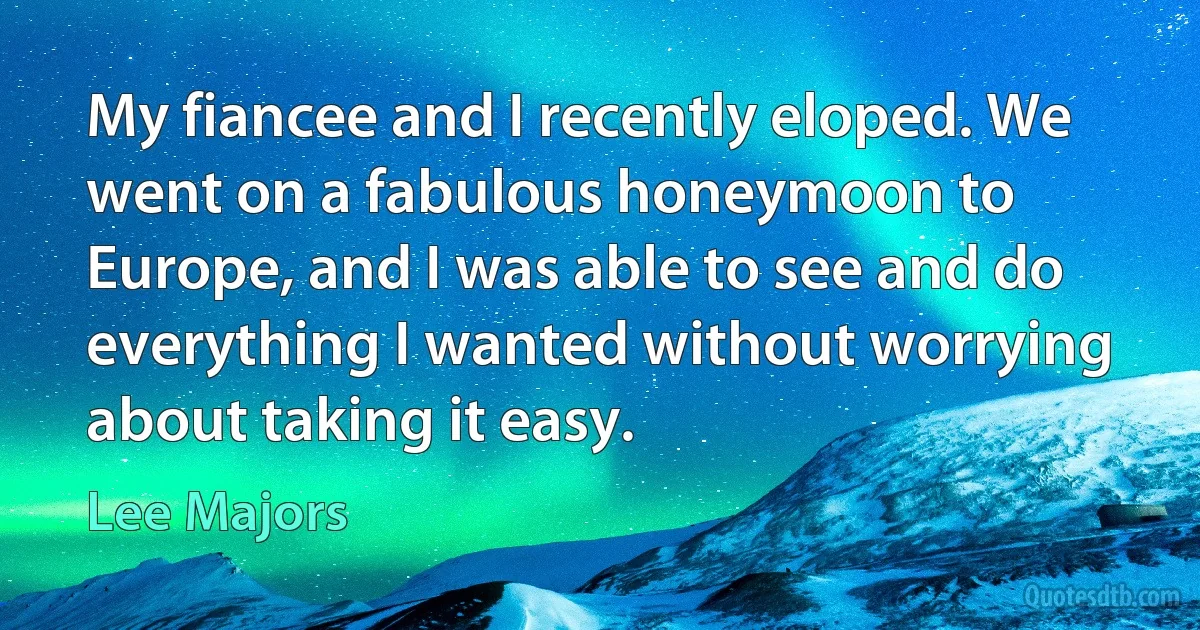 My fiancee and I recently eloped. We went on a fabulous honeymoon to Europe, and I was able to see and do everything I wanted without worrying about taking it easy. (Lee Majors)