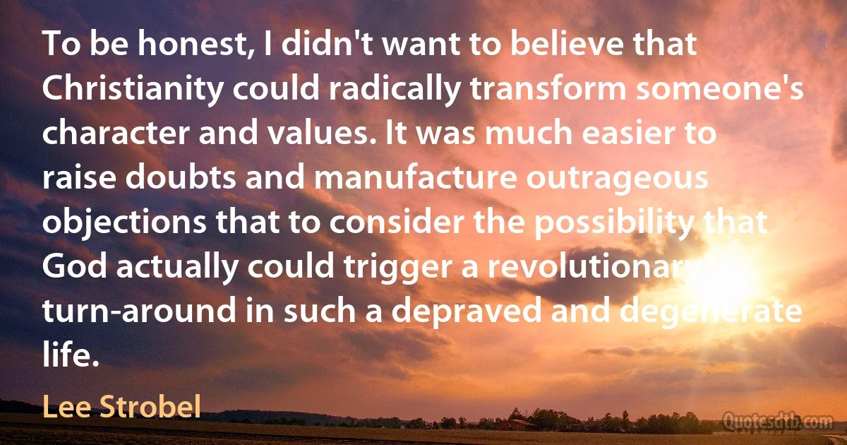 To be honest, I didn't want to believe that Christianity could radically transform someone's character and values. It was much easier to raise doubts and manufacture outrageous objections that to consider the possibility that God actually could trigger a revolutionary turn-around in such a depraved and degenerate life. (Lee Strobel)