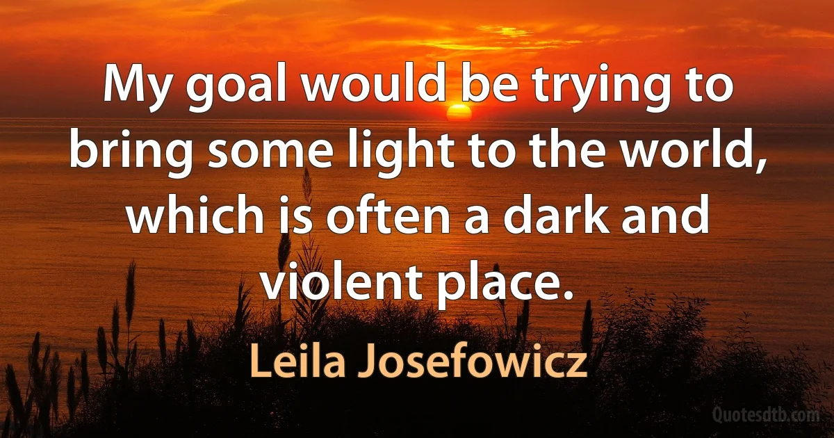 My goal would be trying to bring some light to the world, which is often a dark and violent place. (Leila Josefowicz)