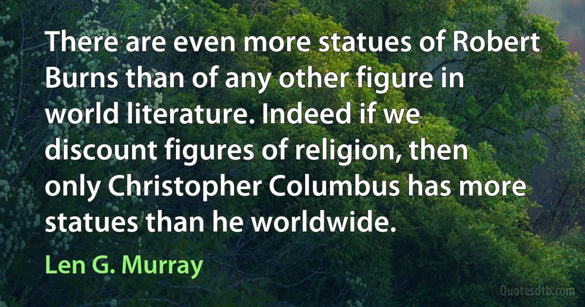 There are even more statues of Robert Burns than of any other figure in world literature. Indeed if we discount figures of religion, then only Christopher Columbus has more statues than he worldwide. (Len G. Murray)