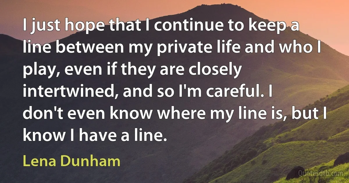 I just hope that I continue to keep a line between my private life and who I play, even if they are closely intertwined, and so I'm careful. I don't even know where my line is, but I know I have a line. (Lena Dunham)