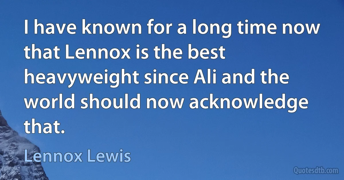 I have known for a long time now that Lennox is the best heavyweight since Ali and the world should now acknowledge that. (Lennox Lewis)