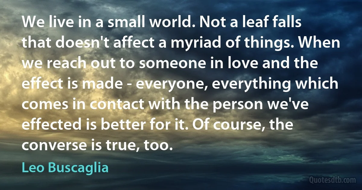 We live in a small world. Not a leaf falls that doesn't affect a myriad of things. When we reach out to someone in love and the effect is made - everyone, everything which comes in contact with the person we've effected is better for it. Of course, the converse is true, too. (Leo Buscaglia)