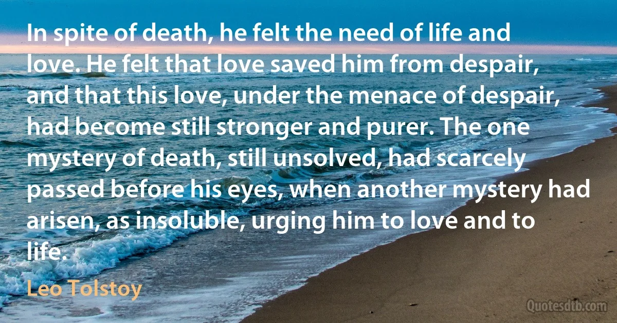 In spite of death, he felt the need of life and love. He felt that love saved him from despair, and that this love, under the menace of despair, had become still stronger and purer. The one mystery of death, still unsolved, had scarcely passed before his eyes, when another mystery had arisen, as insoluble, urging him to love and to life. (Leo Tolstoy)