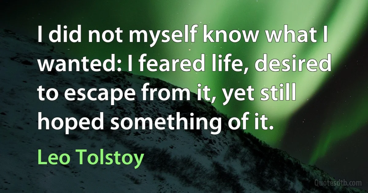 I did not myself know what I wanted: I feared life, desired to escape from it, yet still hoped something of it. (Leo Tolstoy)