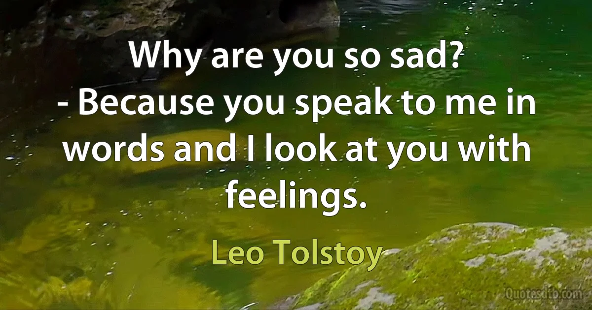 Why are you so sad?
- Because you speak to me in words and I look at you with feelings. (Leo Tolstoy)