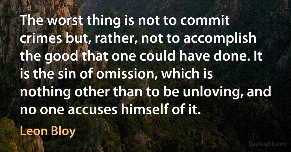 The worst thing is not to commit crimes but, rather, not to accomplish the good that one could have done. It is the sin of omission, which is nothing other than to be unloving, and no one accuses himself of it. (Leon Bloy)