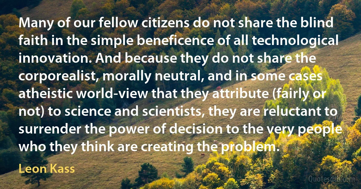 Many of our fellow citizens do not share the blind faith in the simple beneficence of all technological innovation. And because they do not share the corporealist, morally neutral, and in some cases atheistic world-view that they attribute (fairly or not) to science and scientists, they are reluctant to surrender the power of decision to the very people who they think are creating the problem. (Leon Kass)