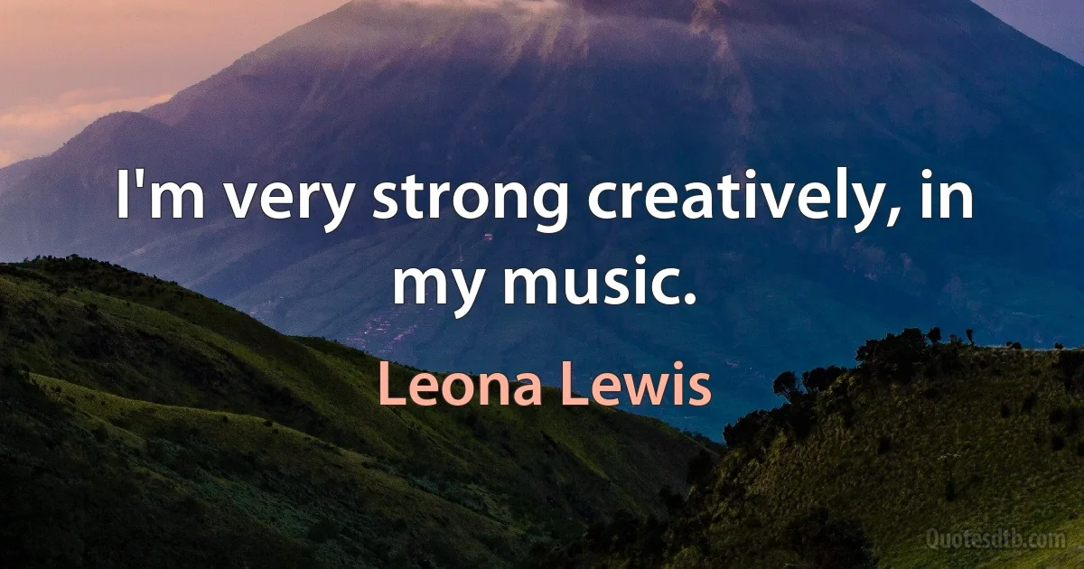 I'm very strong creatively, in my music. (Leona Lewis)