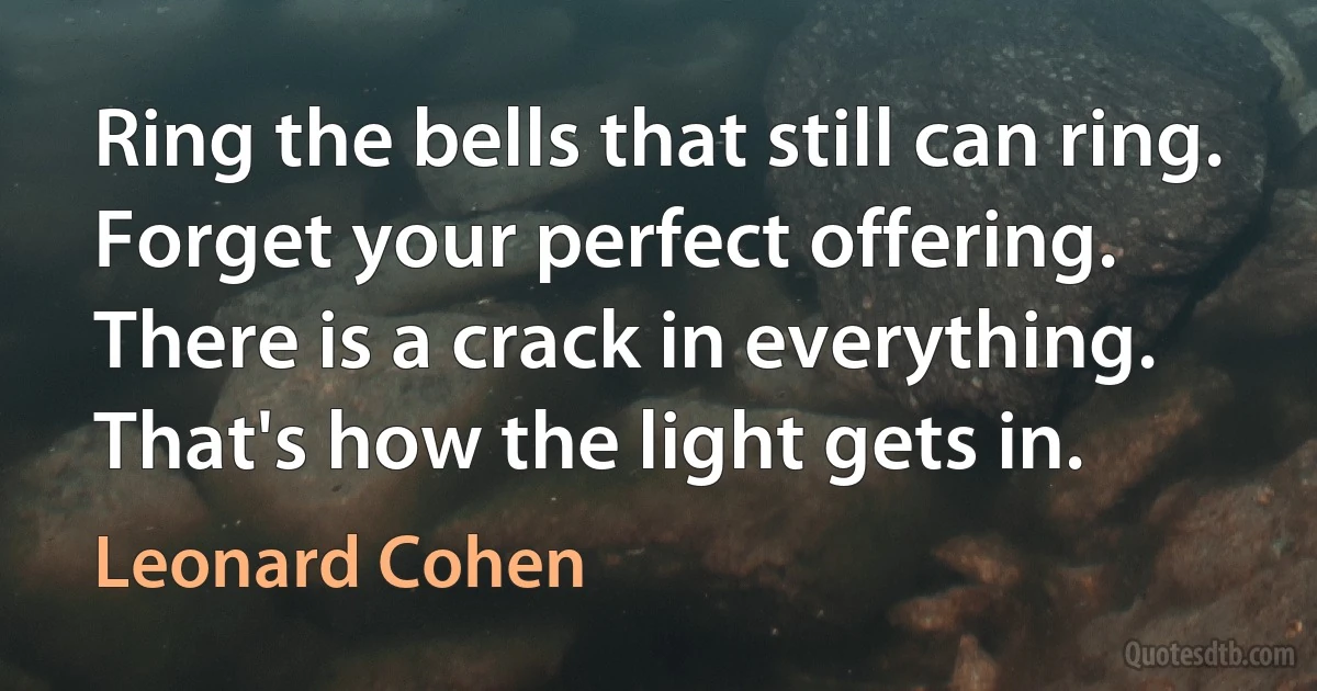 Ring the bells that still can ring.
Forget your perfect offering.
There is a crack in everything.
That's how the light gets in. (Leonard Cohen)