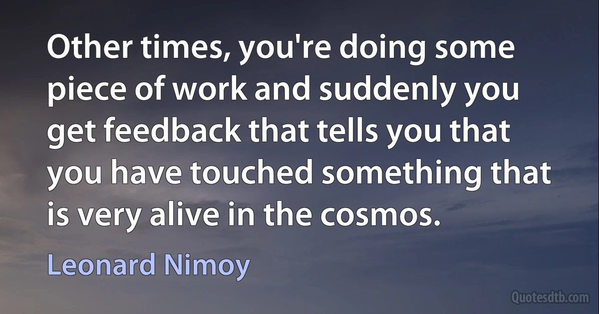 Other times, you're doing some piece of work and suddenly you get feedback that tells you that you have touched something that is very alive in the cosmos. (Leonard Nimoy)