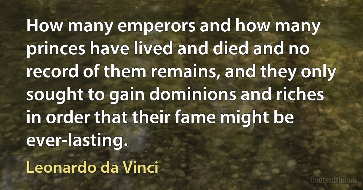 How many emperors and how many princes have lived and died and no record of them remains, and they only sought to gain dominions and riches in order that their fame might be ever-lasting. (Leonardo da Vinci)