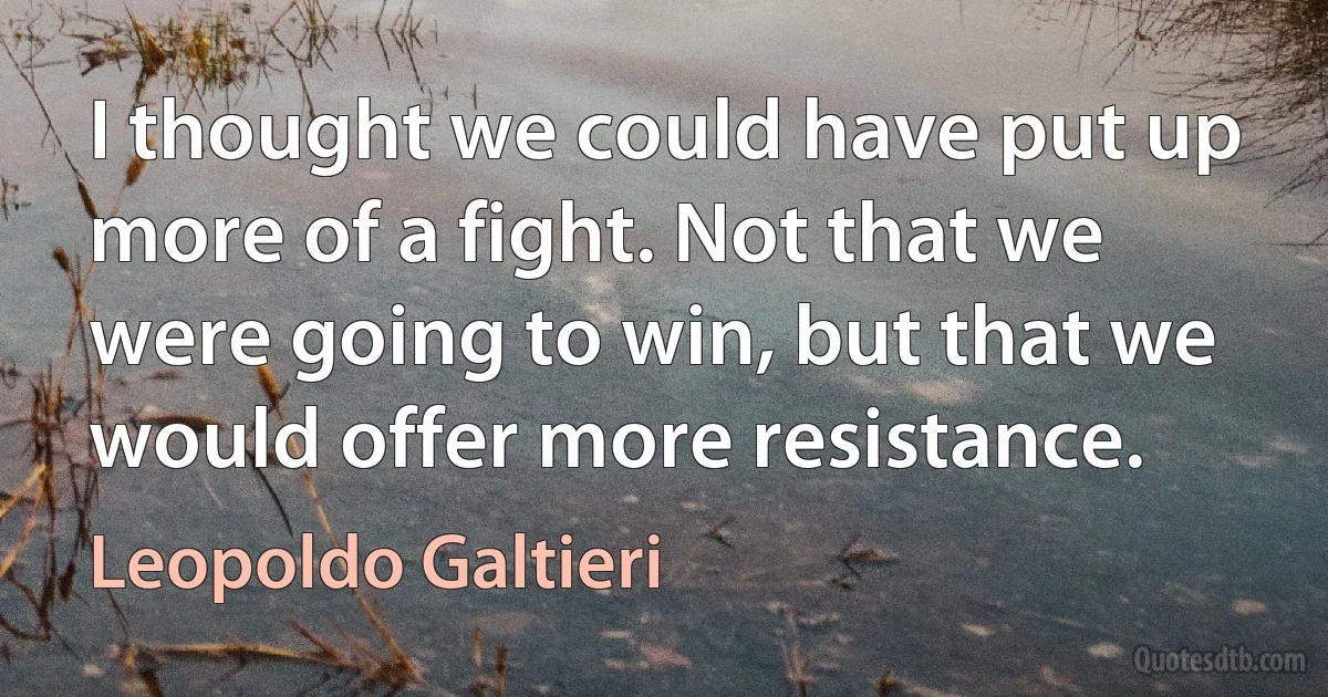 I thought we could have put up more of a fight. Not that we were going to win, but that we would offer more resistance. (Leopoldo Galtieri)