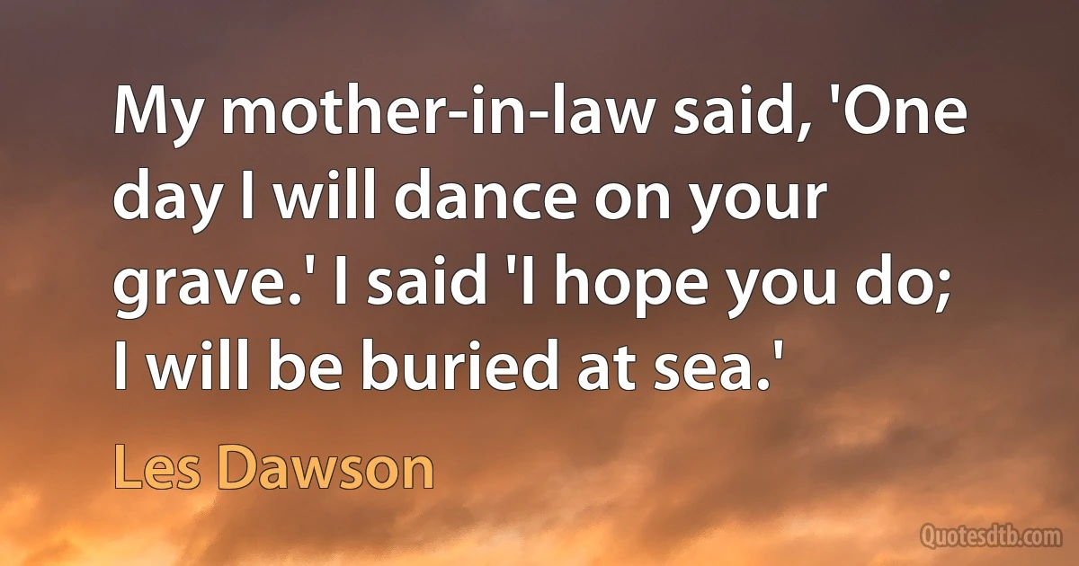 My mother-in-law said, 'One day I will dance on your grave.' I said 'I hope you do; I will be buried at sea.' (Les Dawson)