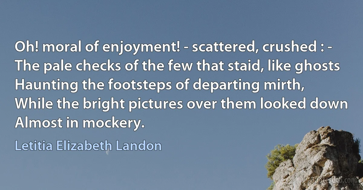 Oh! moral of enjoyment! - scattered, crushed : -
The pale checks of the few that staid, like ghosts
Haunting the footsteps of departing mirth,
While the bright pictures over them looked down
Almost in mockery. (Letitia Elizabeth Landon)