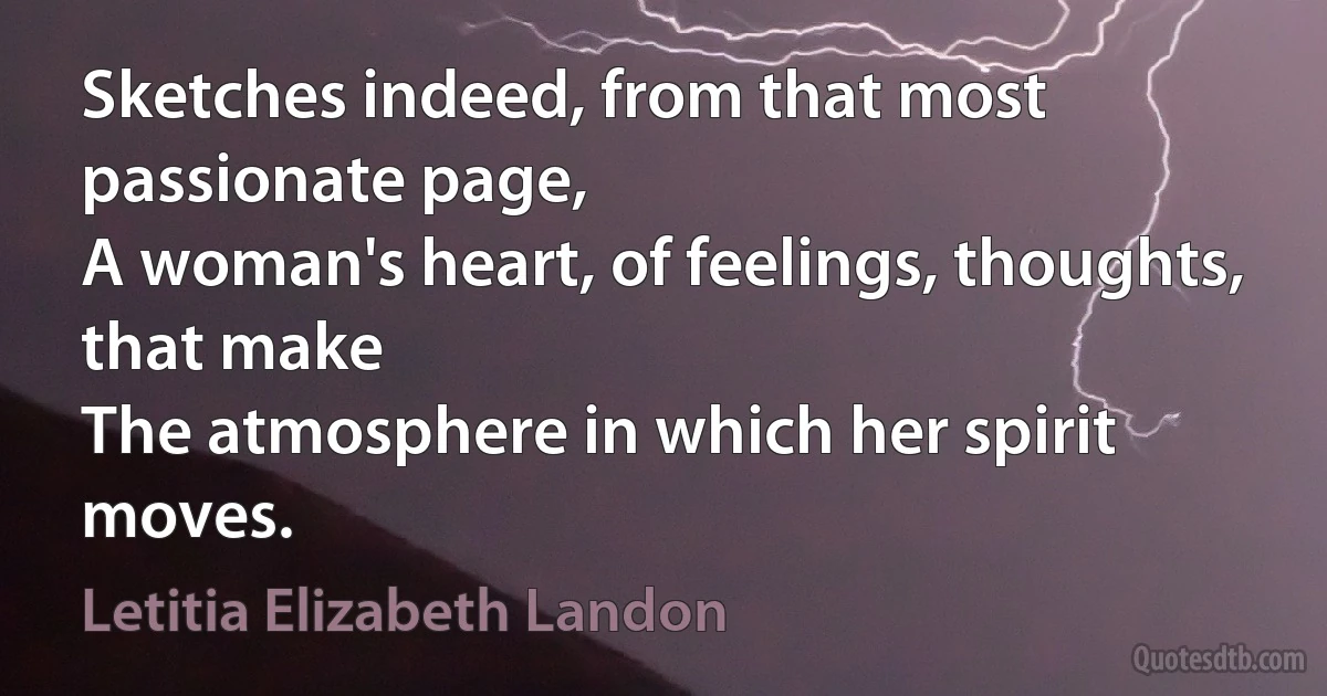 Sketches indeed, from that most passionate page,
A woman's heart, of feelings, thoughts, that make
The atmosphere in which her spirit moves. (Letitia Elizabeth Landon)