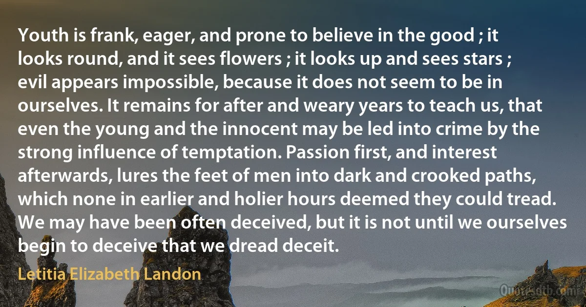 Youth is frank, eager, and prone to believe in the good ; it looks round, and it sees flowers ; it looks up and sees stars ; evil appears impossible, because it does not seem to be in ourselves. It remains for after and weary years to teach us, that even the young and the innocent may be led into crime by the strong influence of temptation. Passion first, and interest afterwards, lures the feet of men into dark and crooked paths, which none in earlier and holier hours deemed they could tread. We may have been often deceived, but it is not until we ourselves begin to deceive that we dread deceit. (Letitia Elizabeth Landon)