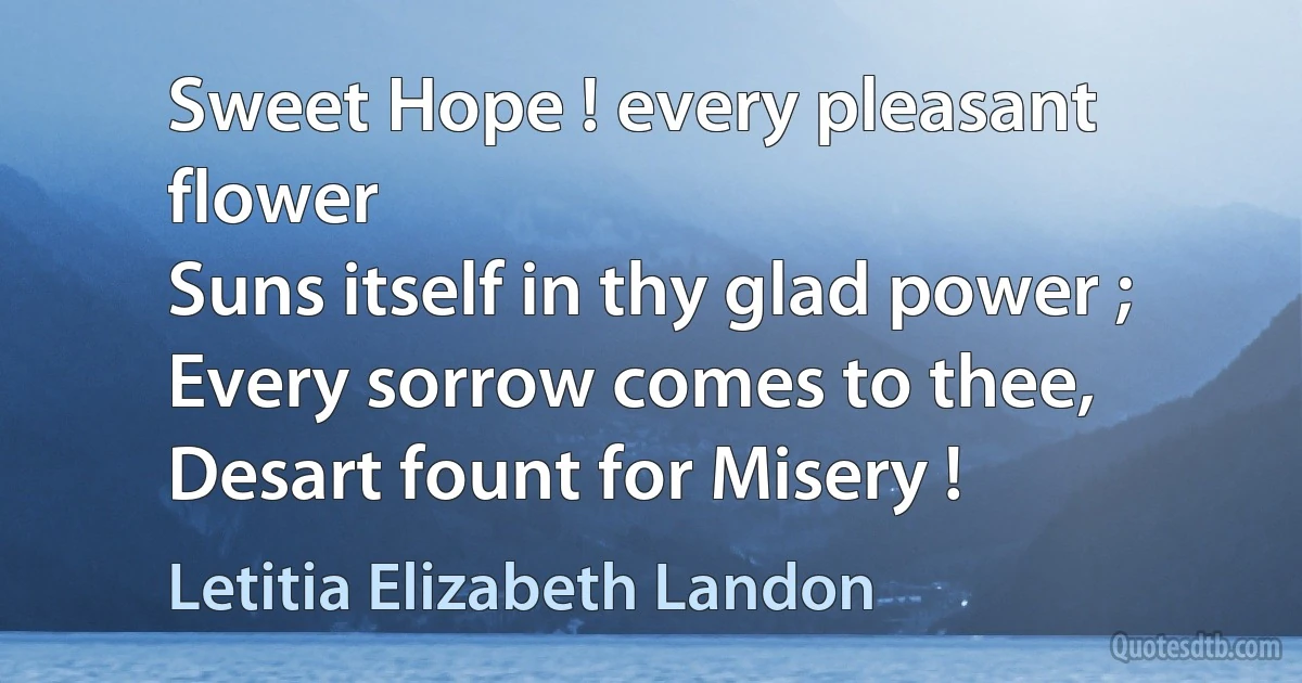 Sweet Hope ! every pleasant flower
Suns itself in thy glad power ;
Every sorrow comes to thee,
Desart fount for Misery ! (Letitia Elizabeth Landon)