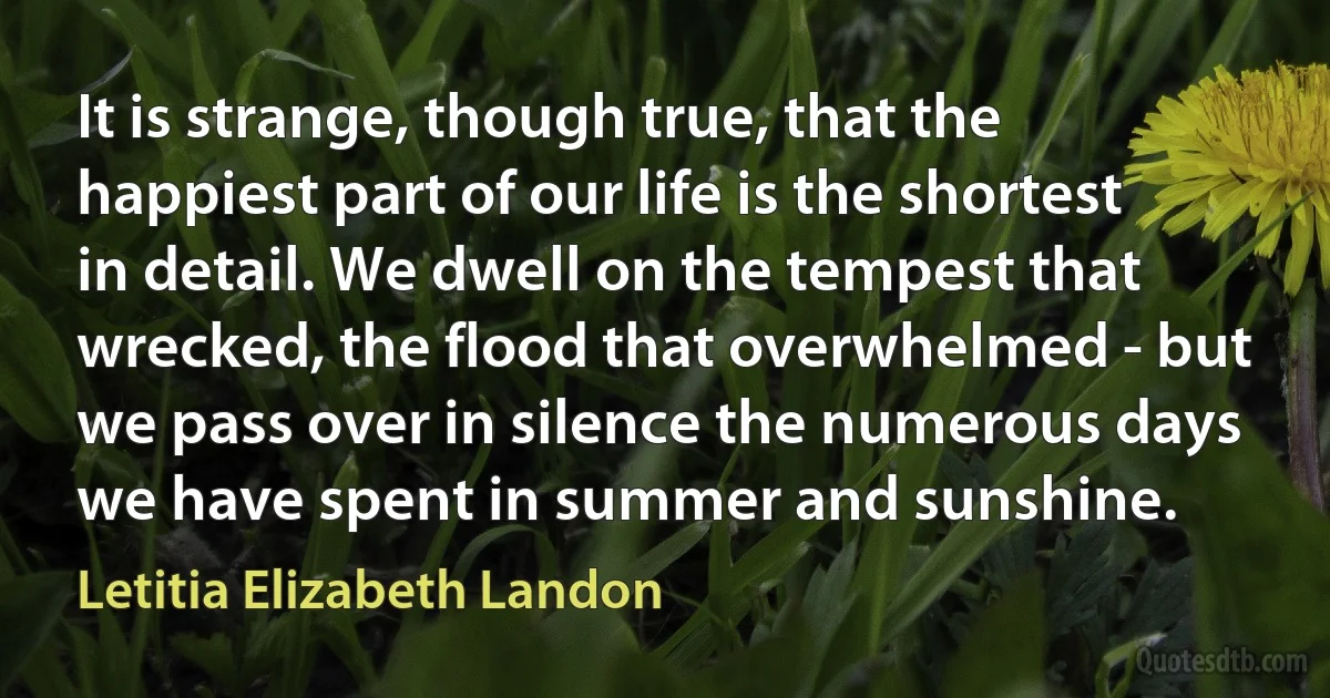 It is strange, though true, that the happiest part of our life is the shortest in detail. We dwell on the tempest that wrecked, the flood that overwhelmed - but we pass over in silence the numerous days we have spent in summer and sunshine. (Letitia Elizabeth Landon)