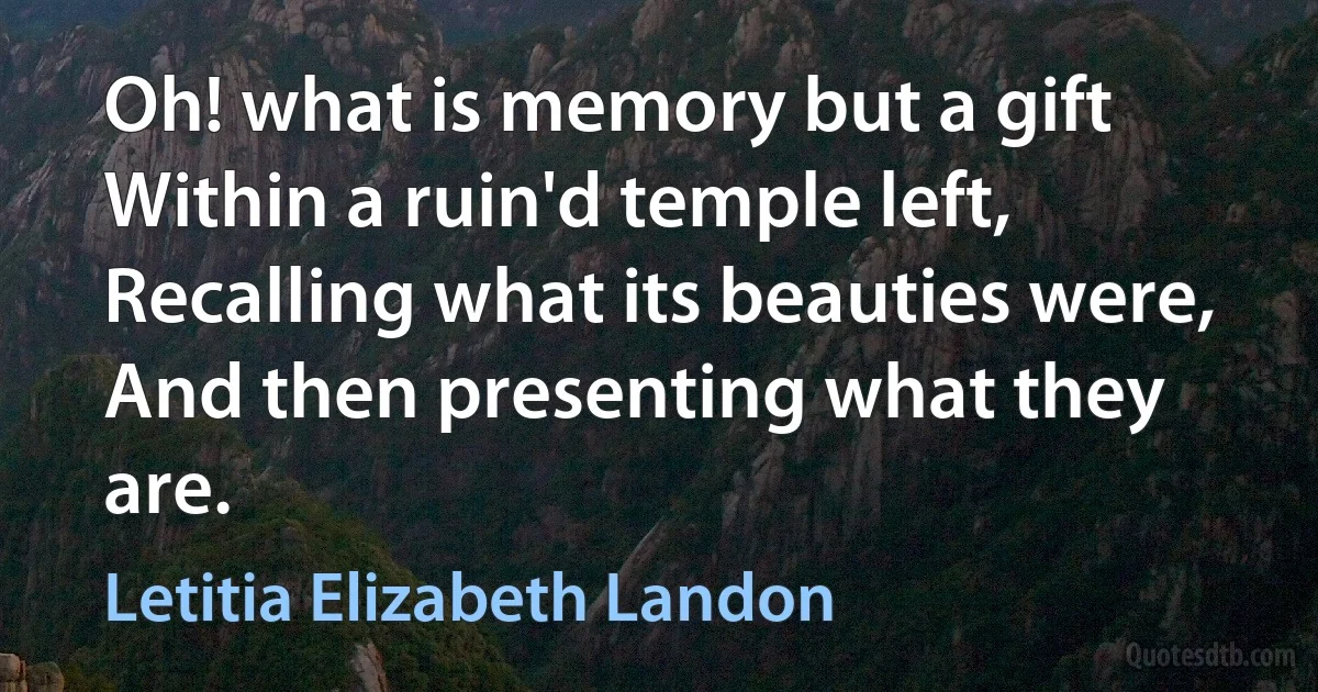 Oh! what is memory but a gift
Within a ruin'd temple left,
Recalling what its beauties were,
And then presenting what they are. (Letitia Elizabeth Landon)