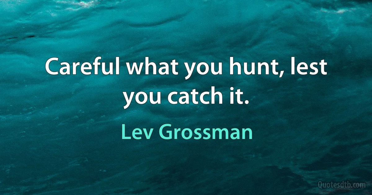 Careful what you hunt, lest you catch it. (Lev Grossman)