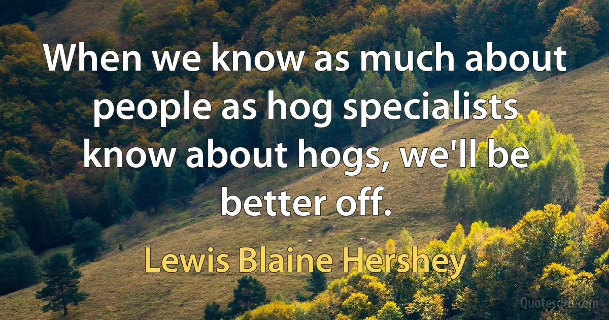 When we know as much about people as hog specialists know about hogs, we'll be better off. (Lewis Blaine Hershey)