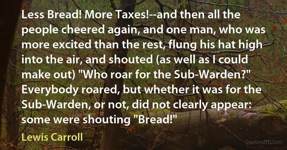 Less Bread! More Taxes!--and then all the people cheered again, and one man, who was more excited than the rest, flung his hat high into the air, and shouted (as well as I could make out) "Who roar for the Sub-Warden?" Everybody roared, but whether it was for the Sub-Warden, or not, did not clearly appear: some were shouting "Bread!" (Lewis Carroll)